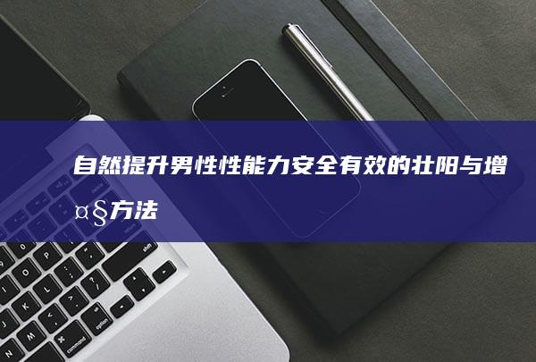 自然提升男性性能力：安全有效的壮阳与增大方法